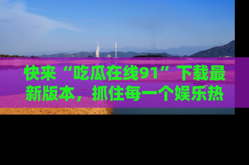 快来“吃瓜在线91”下载最新版本，抓住每一个娱乐热点的精彩瞬间！
