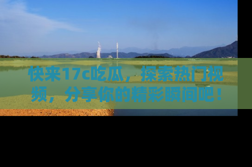快来17c吃瓜，探索热门视频，分享你的精彩瞬间吧！
