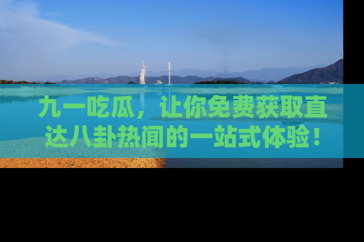 九一吃瓜，让你免费获取直达八卦热闻的一站式体验！