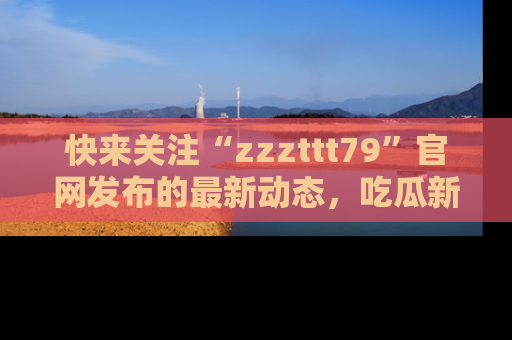 快来关注“zzzttt79”官网发布的最新动态，吃瓜新闻一手掌握，精彩不停！