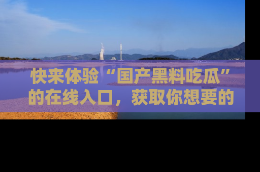 快来体验“国产黑料吃瓜”的在线入口，获取你想要的所有独家黑料！