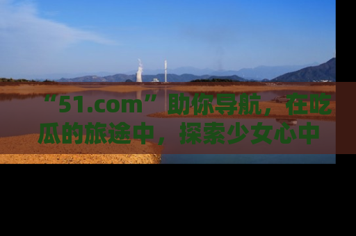 “51.com”助你导航，在吃瓜的旅途中，探索少女心中的小秘密喔！
