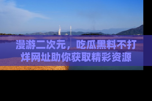 漫游二次元，吃瓜黑料不打烊网址助你获取精彩资源