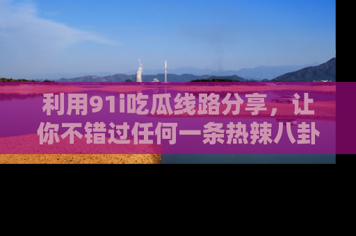 利用91i吃瓜线路分享，让你不错过任何一条热辣八卦新闻