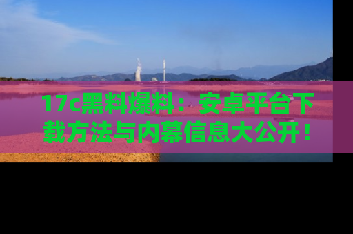 17c黑料爆料：安卓平台下载方法与内幕信息大公开！