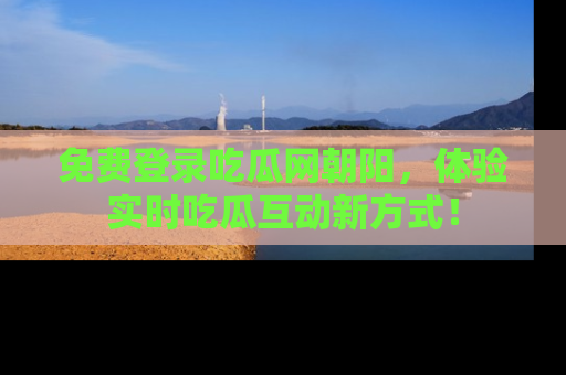 免费登录吃瓜网朝阳，体验实时吃瓜互动新方式！