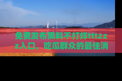 免费发布黑料不打烊tttzzz入口，吃瓜群众的最佳消息平台！