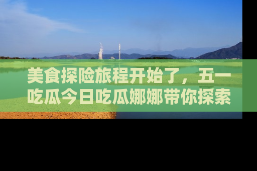 美食探险旅程开始了，五一吃瓜今日吃瓜娜娜带你探索精彩首页线路。