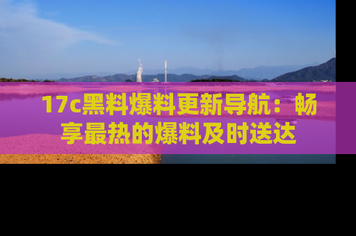 17c黑料爆料更新导航：畅享最热的爆料及时送达