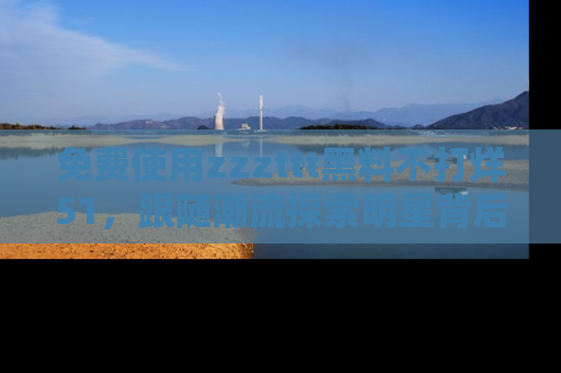 免费使用zzzttt黑料不打烊51，跟随潮流探索明星背后的故事，瘾君子必看！