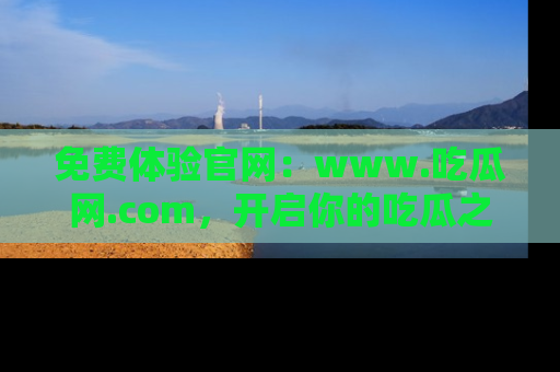 免费体验官网：www.吃瓜网.com，开启你的吃瓜之旅