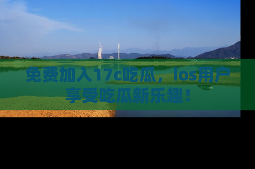 免费加入17c吃瓜，ios用户享受吃瓜新乐趣！