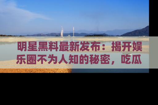 明星黑料最新发布：揭开娱乐圈不为人知的秘密，吃瓜者们请注意！