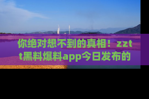 你绝对想不到的真相！zztt黑料爆料app今日发布的黑料让人叫绝！