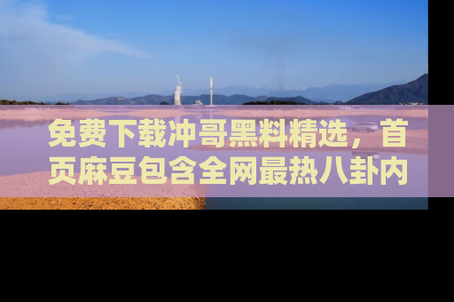 免费下载冲哥黑料精选，首页麻豆包含全网最热八卦内容