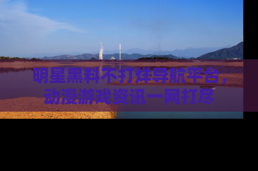 明星黑料不打烊导航平台，动漫游戏资讯一网打尽