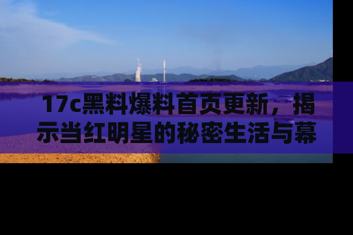 17c黑料爆料首页更新，揭示当红明星的秘密生活与幕后故事