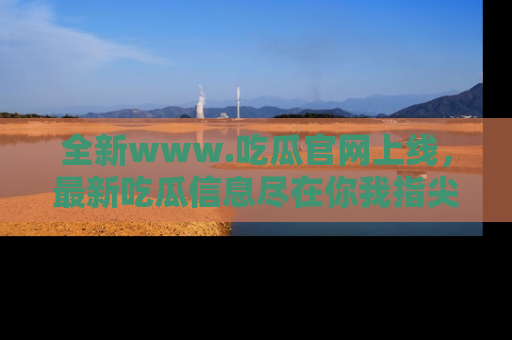 全新www.吃瓜官网上线，最新吃瓜信息尽在你我指尖！