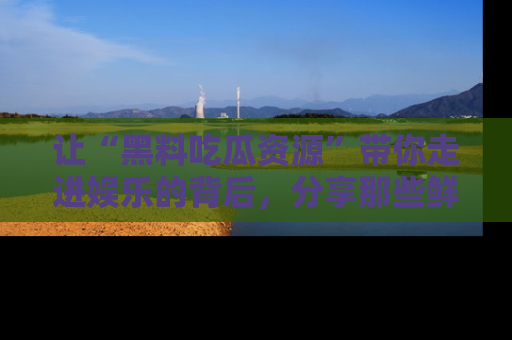 让“黑料吃瓜资源”带你走进娱乐的背后，分享那些鲜为人知的黑料，成为吃瓜界的资深玩家！