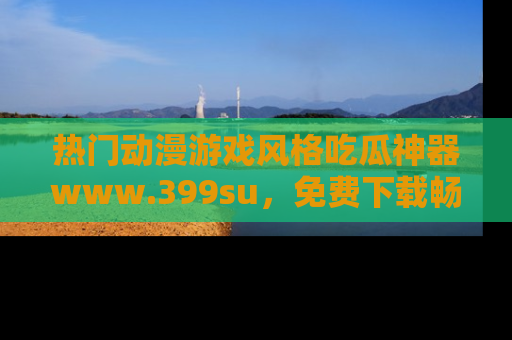 热门动漫游戏风格吃瓜神器www.399su，免费下载畅享精彩