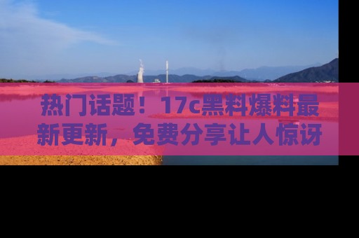 热门话题！17c黑料爆料最新更新，免费分享让人惊讶的事实！
