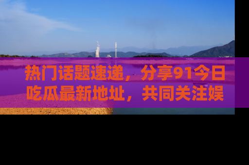 热门话题速递，分享91今日吃瓜最新地址，共同关注娱乐圈的风云变幻！