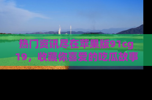 热门资讯尽在苹果版91cg19，收藏你喜爱的吃瓜故事吧！