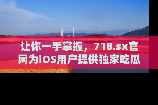 让你一手掌握，718.sx官网为iOS用户提供独家吃瓜内容！
