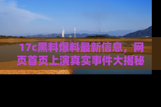 17c黑料爆料最新信息，网页首页上演真实事件大揭秘