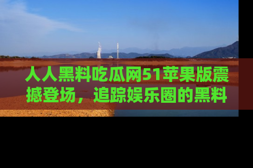 人人黑料吃瓜网51苹果版震撼登场，追踪娱乐圈的黑料与热闻