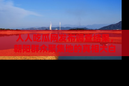 人人吃瓜网发布调查结果，朝阳群众聚集地的真相大白