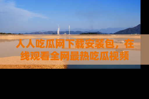 人人吃瓜网下载安装包，在线观看全网最热吃瓜视频