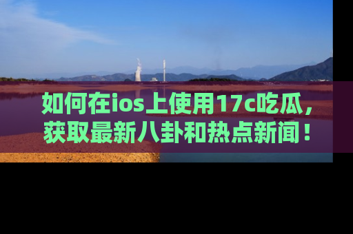如何在ios上使用17c吃瓜，获取最新八卦和热点新闻！