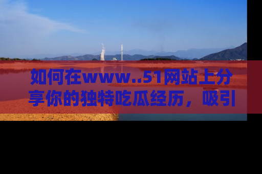 如何在www..51网站上分享你的独特吃瓜经历，吸引更多用户关注