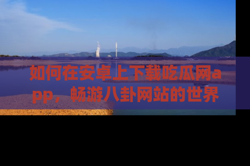 如何在安卓上下载吃瓜网app，畅游八卦网站的世界
