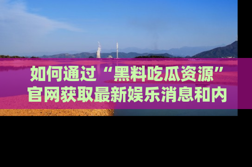 如何通过“黑料吃瓜资源”官网获取最新娱乐消息和内幕爆料