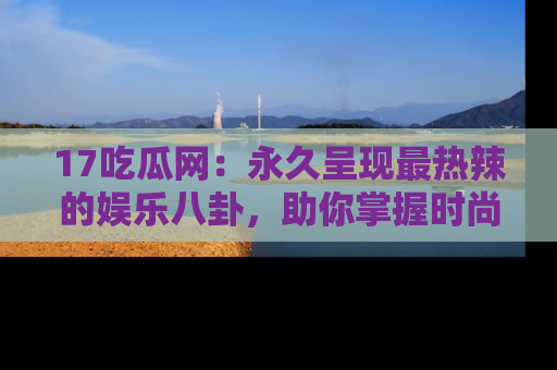 17吃瓜网：永久呈现最热辣的娱乐八卦，助你掌握时尚趋势