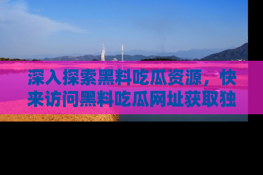 深入探索黑料吃瓜资源，快来访问黑料吃瓜网址获取独家内容！