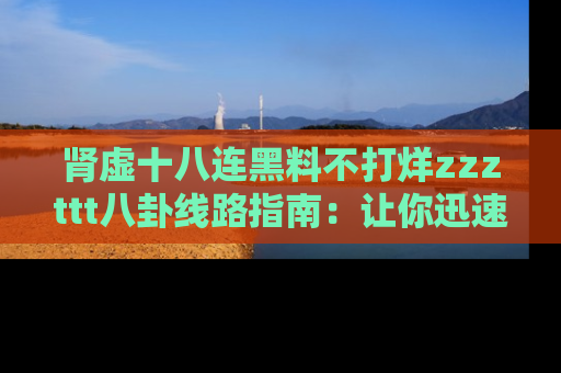 肾虚十八连黑料不打烊zzzttt八卦线路指南：让你迅速掌握热点事件脉络