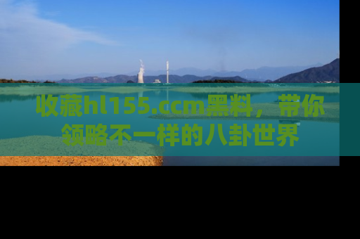 收藏hl155.ccm黑料，带你领略不一样的八卦世界