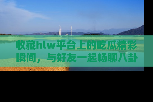收藏hlw平台上的吃瓜精彩瞬间，与好友一起畅聊八卦趣闻！