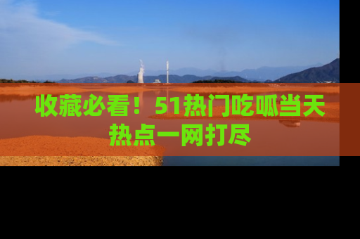 收藏必看！51热门吃呱当天热点一网打尽