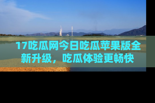 17吃瓜网今日吃瓜苹果版全新升级，吃瓜体验更畅快
