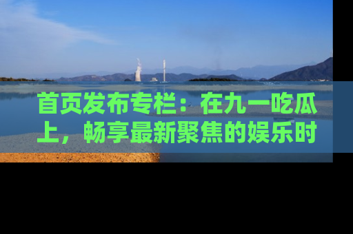 首页发布专栏：在九一吃瓜上，畅享最新聚焦的娱乐时讯