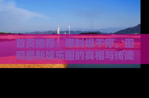 首页推荐：黑料爆不停，围观最新娱乐圈的真相与传闻