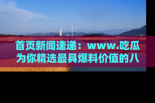 首页新闻速递：www.吃瓜为你精选最具爆料价值的八卦和趣闻！