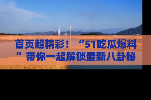 首页超精彩！“51吃瓜爆料”带你一起解锁最新八卦秘闻！