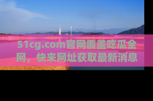 51cg.com官网覆盖吃瓜全网，快来网址获取最新消息与链接！