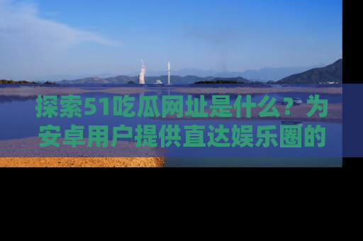 探索51吃瓜网址是什么？为安卓用户提供直达娱乐圈的途径