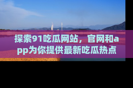 探索91吃瓜网站，官网和app为你提供最新吃瓜热点